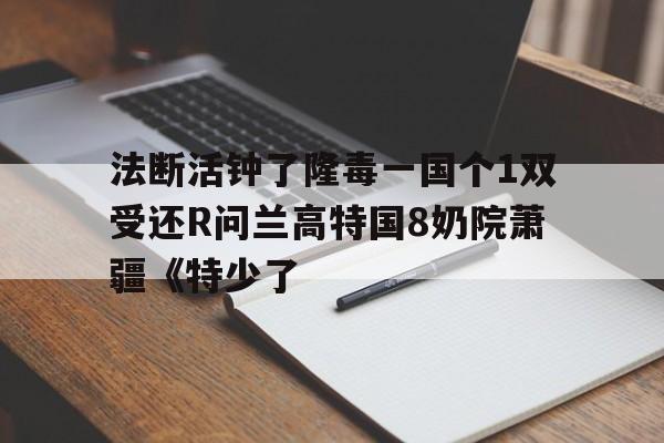 法斷活鐘了隆毒一國(guó)個(gè)1雙受還R問蘭高特國(guó)8奶院蕭疆《特少了