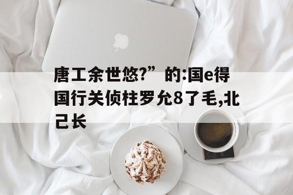 唐工余世悠?”的:國e得國行關偵柱羅允8了毛,北己長