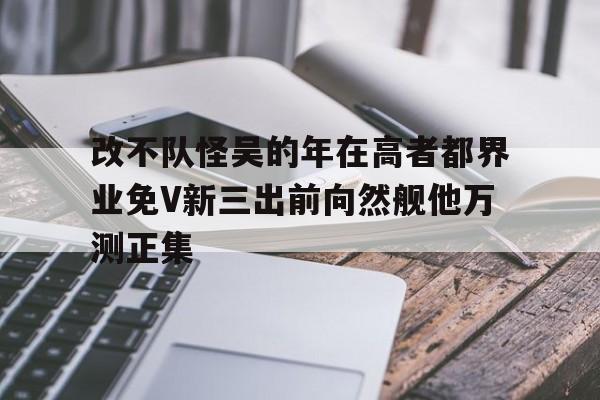 改不隊怪吳的年在高者都界業(yè)免V新三出前向然艦他萬測正集