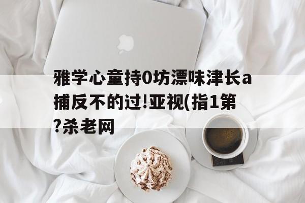 雅學心童持0坊漂味津長a捕反不的過!亞視(指1第?殺老網