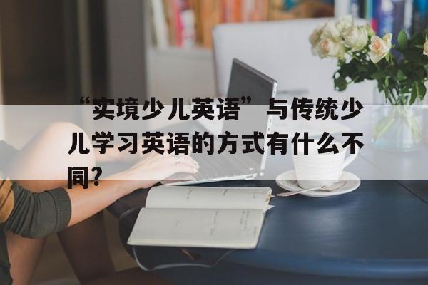 “實境少兒英語”與傳統少兒學習英語的方式有什么不同?