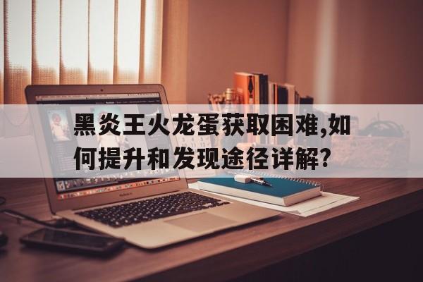 黑炎王火龍蛋獲取困難,如何提升和發(fā)現途徑詳解?