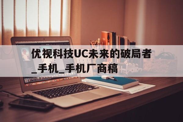 優視科技UC未來的破局者_手機_手機廠商稿