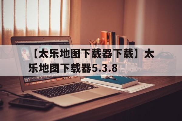 【太樂地圖下載器下載】太樂地圖下載器5.3.8
