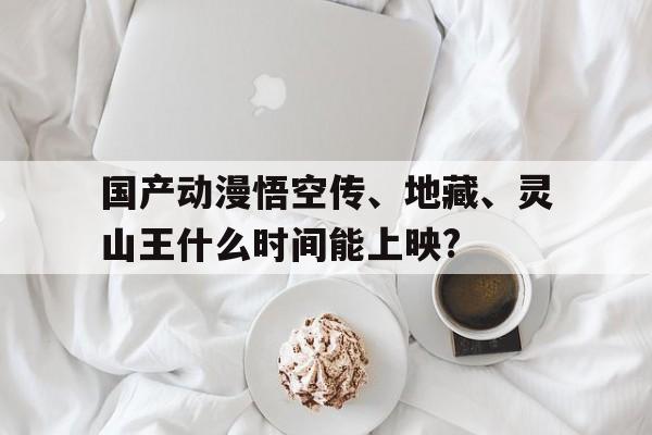 國產動漫悟空傳、地藏、靈山王什么時間能上映?