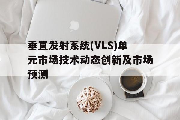 垂直發射系統(VLS)單元市場技術動態創新及市場預測