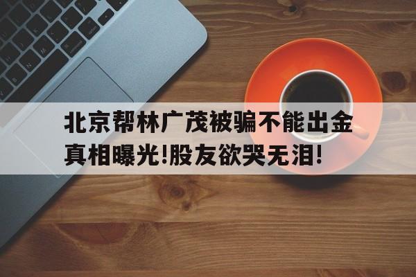 北京幫林廣茂被騙不能出金真相曝光!股友欲哭無淚!